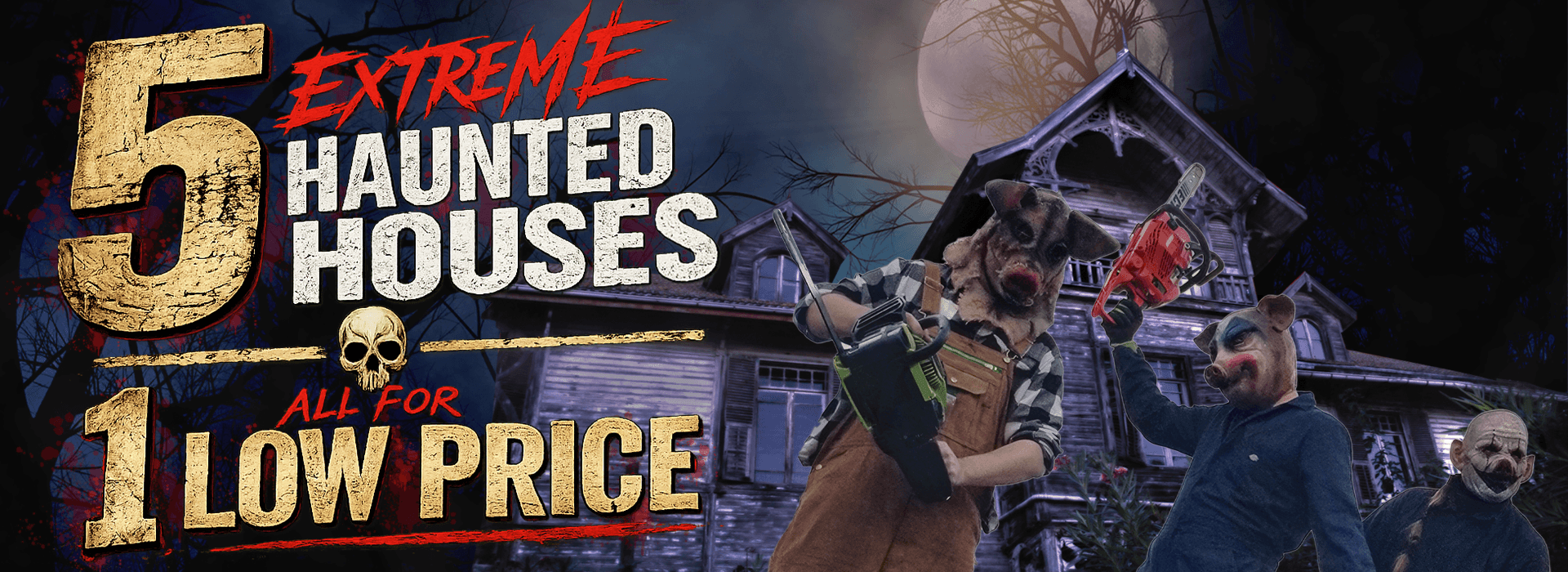 DarkSyde Acres Haunted House - 5 extreme haunted houses for 1 low price Graphic reading '5 EXTREME HAUNTED HOUSES ALL FOR 1 LOW PRICE' in distressed text with a skull separator, featuring a creepy abandoned house under a full moon, two chainsaw actors in pig masks, and a sinister clown in the corner.